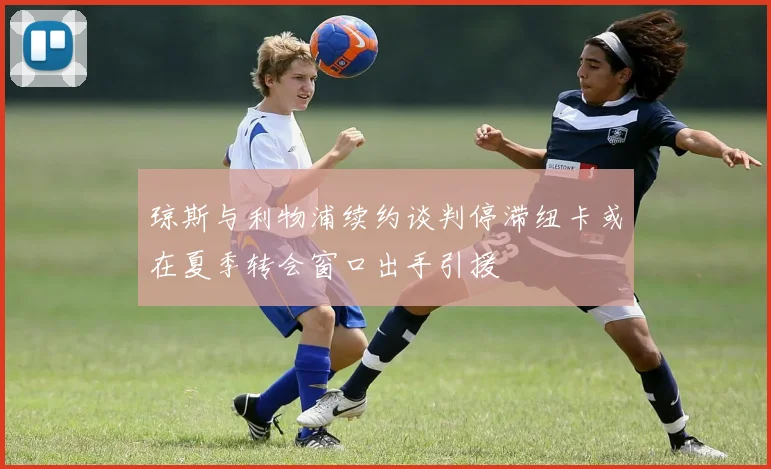 琼斯与利物浦续约谈判停滞纽卡或在夏季转会窗口出手引援