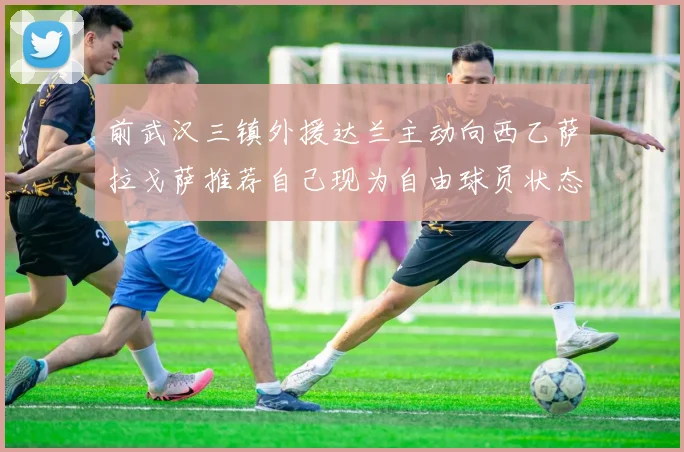前武汉三镇外援达兰主动向西乙萨拉戈萨推荐自己现为自由球员状态良好