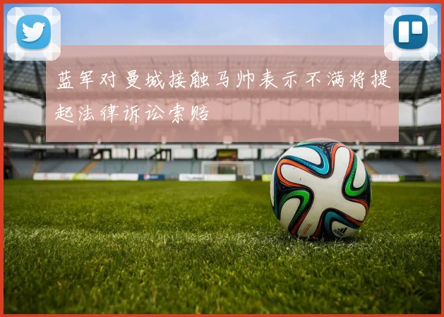 蓝军对曼城接触马帅表示不满将提起法律诉讼索赔