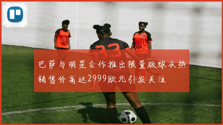 巴萨与明星合作推出限量版球衣热销售价高达2999欧元引发关注