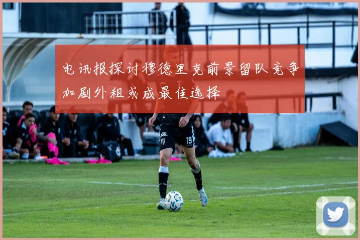 电讯报探讨穆德里克前景留队竞争加剧外租或成最佳选择